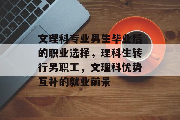 文理科专业男生毕业后的职业选择，理科生转行男职工，文理科优势互补的就业前景