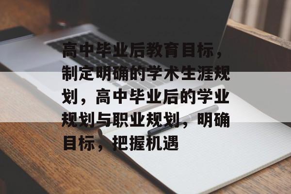 高中毕业后教育目标，制定明确的学术生涯规划，高中毕业后的学业规划与职业规划，明确目标，把握机遇