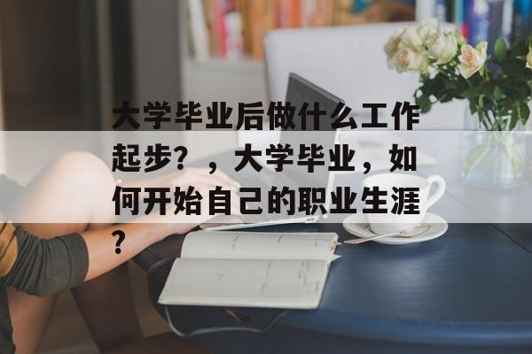 大学毕业后做什么工作起步?,大学毕业,如何开始自己的职业生涯? 大学毕业后做什么工作起步?,大学毕业,如何开始自己的职业生涯?