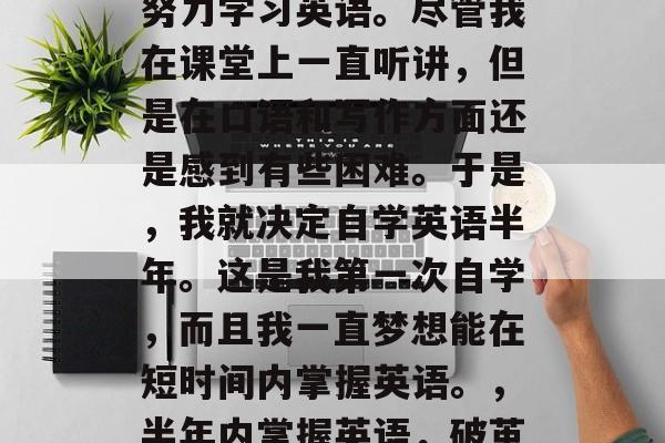毕业两年来,我一直在努力学习英语。尽管我在课堂上一直听讲,但是在口语和写作方面还是感到有些困难。于是,我就决定自学英语半年。这是我第一次自学,而且我一直梦想能在短时间内掌握英语。,半年内掌握英语,破茧成蝶 毕业两年来,我一直在努力学习英语。尽管我在课堂上一直听讲,但是在口语和写作方面还是感到有些困难。于是,我就决定自学英语半年。这是我第一次自学,而且我一直梦想能在短时间内掌握英语。,半年内掌握英语,破茧成蝶