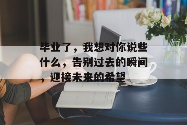 毕业了，我想对你说些什么，告别过去的瞬间，迎接未来的希望