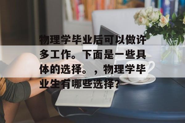 物理学毕业后可以做许多工作。下面是一些具体的选择。,物理学毕业生有哪些选择? 物理学毕业后可以做许多工作。下面是一些具体的选择。,物理学毕业生有哪些选择?
