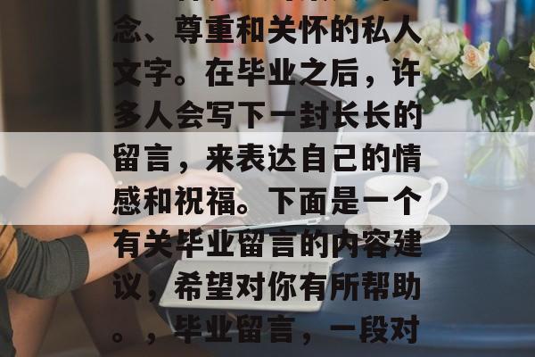 毕业留言是什么？留言是一种表达对某人的思念、尊重和关怀的私人文字。在毕业之后，许多人会写下一封长长的留言，来表达自己的情感和祝福。下面是一个有关毕业留言的内容建议，希望对你有所帮助。，毕业留言，一段对过去的回忆，对未来生活的期待