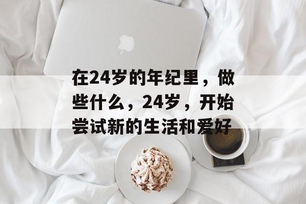 在24岁的年纪里，做些什么，24岁，开始尝试新的生活和爱好