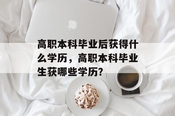 高职本科毕业后获得什么学历,高职本科毕业生获哪些学历? 高职本科毕业后获得什么学历,高职本科毕业生获哪些学历?