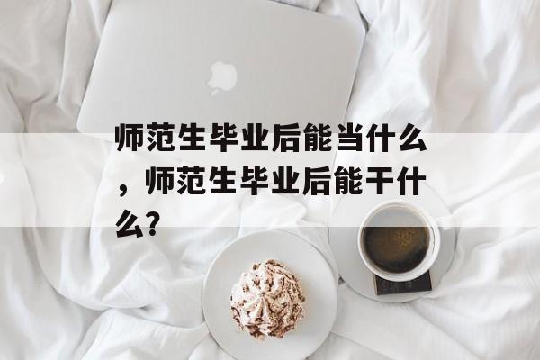 师范生毕业后能当什么,师范生毕业后能干什么? 师范生毕业后能当什么,师范生毕业后能干什么?