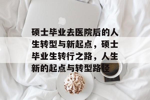 硕士毕业去医院后的人生转型与新起点，硕士毕业生转行之路，人生新的起点与转型路径