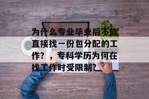 为什么专业毕业后不能直接找一份包分配的工作?,专科学历为何在找工作时受限制? 为什么专业毕业后不能直接找一份包分配的工作?,专科学历为何在找工作时受限制?