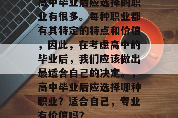高中毕业后应选择的职业有很多。每种职业都有其特定的特点和价值,因此,在考虑高中的毕业后,我们应该做出最适合自己的决定。,高中毕业后应选择哪种职业?适合自己,专业有价值吗? 高中毕业后应选择的职业有很多。每种职业都有其特定的特点和价值,因此,在考虑高中的毕业后,我们应该做出最适合自己的决定。,高中毕业后应选择哪种职业?适合自己,专业有价值吗?