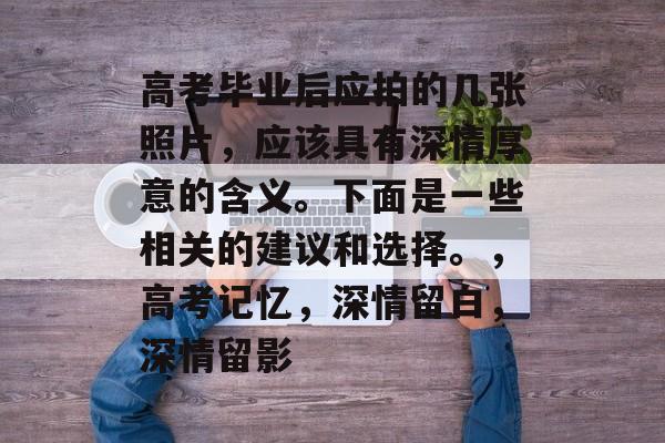 高考毕业后应拍的几张照片,应该具有深情厚意的含义。下面是一些相关的建议和选择。,高考记忆,深情留白,深情留影 高考毕业后应拍的几张照片,应该具有深情厚意的含义。下面是一些相关的建议和选择。,高考记忆,深情留白,深情留影