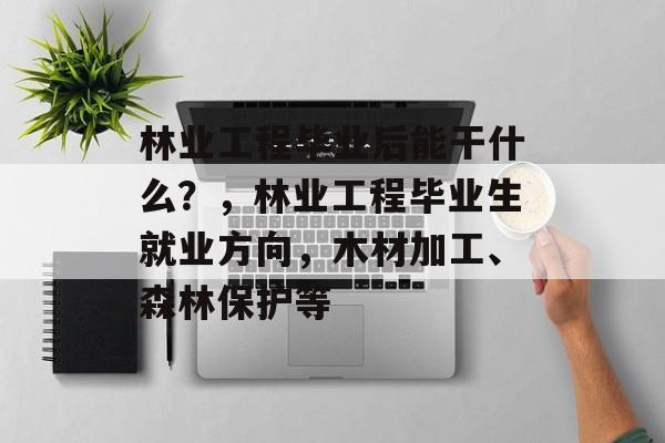 林业工程毕业后能干什么?,林业工程毕业生就业方向,木材加工、森林保护等 林业工程毕业后能干什么?,林业工程毕业生就业方向,木材加工、森林保护等