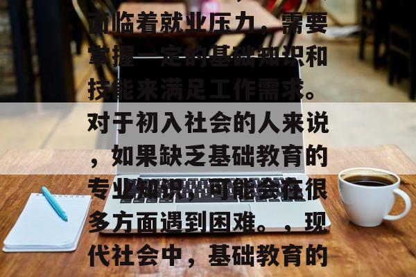 在现代社会中,许多人面临着就业压力,需要掌握一定的基础知识和技能来满足工作需求。对于初入社会的人来说,如果缺乏基础教育的专业知识,可能会在很多方面遇到困难。,现代社会中,基础教育的重要性及就业挑战分析 在现代社会中,许多人面临着就业压力,需要掌握一定的基础知识和技能来满足工作需求。对于初入社会的人来说,如果缺乏基础教育的专业知识,可能会在很多方面遇到困难。,现代社会中,基础教育的重要性及就业挑战分析