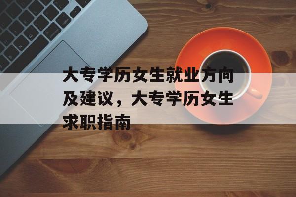 大专学历女生就业方向及建议，大专学历女生求职指南