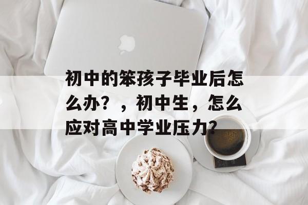 初中的笨孩子毕业后怎么办?,初中生,怎么应对高中学业压力? 初中的笨孩子毕业后怎么办?,初中生,怎么应对高中学业压力?