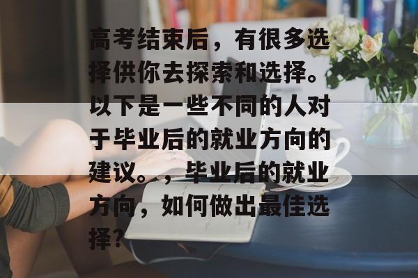 高考结束后,有很多选择供你去探索和选择。以下是一些不同的人对于毕业后的就业方向的建议。,毕业后的就业方向,如何做出最佳选择? 高考结束后,有很多选择供你去探索和选择。以下是一些不同的人对于毕业后的就业方向的建议。,毕业后的就业方向,如何做出最佳选择?