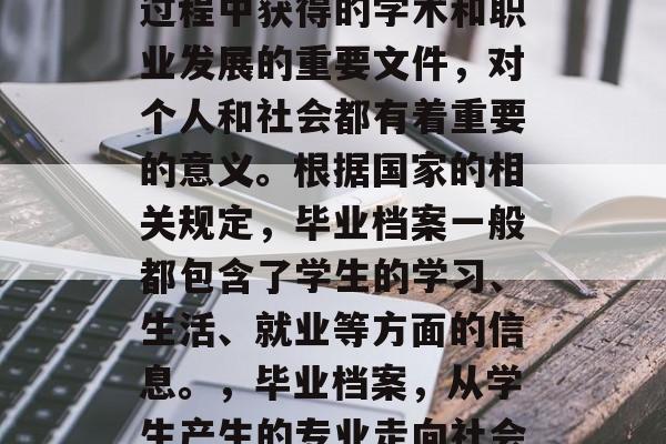 毕业档案是学生在学习过程中获得的学术和职业发展的重要文件,对个人和社会都有着重要的意义。根据国家的相关规定,毕业档案一般都包含了学生的学习、生活、就业等方面的信息。,毕业档案,从学生产生的专业走向社会的桥梁 毕业档案是学生在学习过程中获得的学术和职业发展的重要文件,对个人和社会都有着重要的意义。根据国家的相关规定,毕业档案一般都包含了学生的学习、生活、就业等方面的信息。,毕业档案,从学生产生的专业走向社会的桥梁