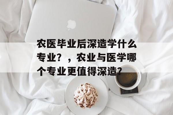 农医毕业后深造学什么专业？，农业与医学哪个专业更值得深造？