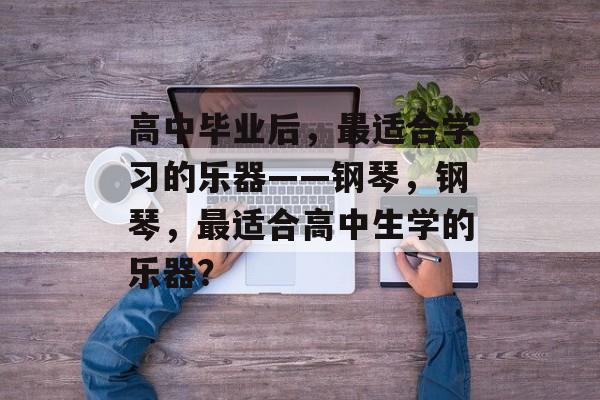 高中毕业后，最适合学习的乐器——钢琴，钢琴，最适合高中生学的乐器？