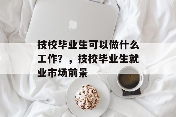 技校毕业生可以做什么工作？，技校毕业生就业市场前景