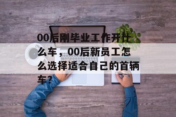 00后刚毕业工作开什么车，00后新员工怎么选择适合自己的首辆车？