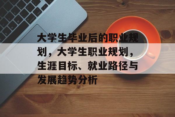 大学生毕业后的职业规划,大学生职业规划,生涯目标、就业路径与发展趋势分析 大学生毕业后的职业规划,大学生职业规划,生涯目标、就业路径与发展趋势分析