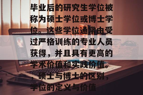 毕业后的研究生学位被称为硕士学位或博士学位。这些学位通常由受过严格训练的专业人员获得,并且具有更高的学术价值和实践价值。,硕士与博士的区别,学位的定义与价值 毕业后的研究生学位被称为硕士学位或博士学位。这些学位通常由受过严格训练的专业人员获得,并且具有更高的学术价值和实践价值。,硕士与博士的区别,学位的定义与价值