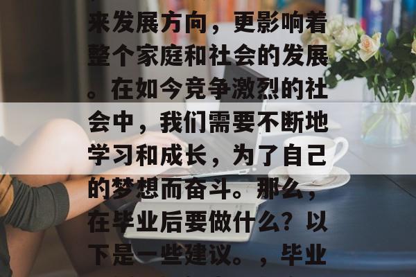 毕业是一个重要的决定,它不仅关乎个人的未来发展方向,更影响着整个家庭和社会的发展。在如今竞争激烈的社会中,我们需要不断地学习和成长,为了自己的梦想而奋斗。那么,在毕业后要做什么?以下是一些建议。,毕业规划,如何为梦想奋斗,提升自我价值 毕业是一个重要的决定,它不仅关乎个人的未来发展方向,更影响着整个家庭和社会的发展。在如今竞争激烈的社会中,我们需要不断地学习和成长,为了自己的梦想而奋斗。那么,在毕业后要做什么?以下是一些建议。,毕业规划,如何为梦想奋斗,提升自我价值