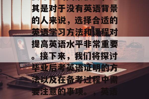 毕业之后考英语证明需要考虑的因素很多,尤其是对于没有英语背景的人来说,选择合适的英语学习方法和课程对提高英语水平非常重要。接下来,我们将探讨毕业后考英语证明的方法以及在备考过程中需要注意的事项。,英语学习,如何选择适合自己的学习方法与课程? 毕业之后考英语证明需要考虑的因素很多,尤其是对于没有英语背景的人来说,选择合适的英语学习方法和课程对提高英语水平非常重要。接下来,我们将探讨毕业后考英语证明的方法以及在备考过程中需要注意的事项。,英语学习,如何选择适合自己的学习方法与课程?