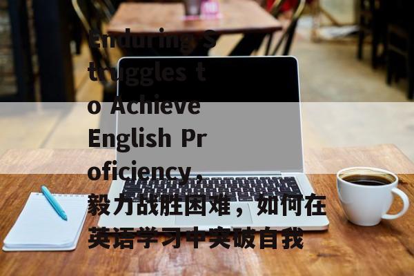 Enduring Struggles to Achieve English Proficiency,毅力战胜困难,如何在英语学习中突破自我 Enduring Struggles to Achieve English Proficiency,毅力战胜困难,如何在英语学习中突破自我