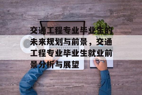 交通工程专业毕业生的未来规划与前景,交通工程专业毕业生就业前景分析与展望 交通工程专业毕业生的未来规划与前景,交通工程专业毕业生就业前景分析与展望