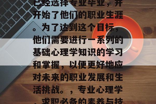在当今社会中,许多人已经选择专业毕业,并开始了他们的职业生涯。为了达到这个目标,他们需要进行一系列的基础心理学知识的学习和掌握,以便更好地应对未来的职业发展和生活挑战。,专业心理学,求职必备的素养与技能提升指南 在当今社会中,许多人已经选择专业毕业,并开始了他们的职业生涯。为了达到这个目标,他们需要进行一系列的基础心理学知识的学习和掌握,以便更好地应对未来的职业发展和生活挑战。,专业心理学,求职必备的素养与技能提升指南