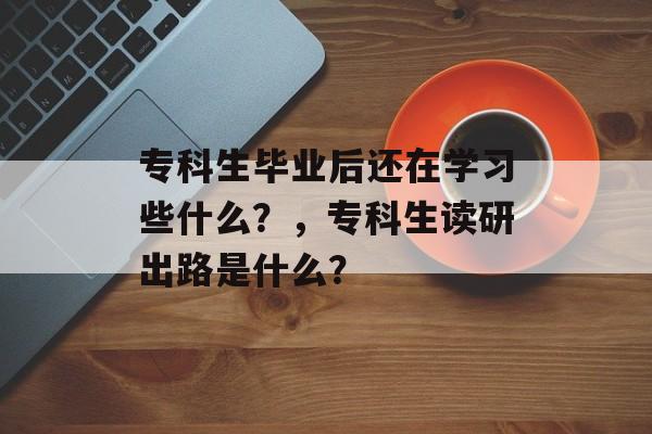 专科生毕业后还在学习些什么?,专科生读研出路是什么? 专科生毕业后还在学习些什么?,专科生读研出路是什么?