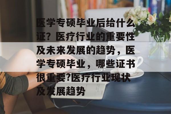 医学专硕毕业后给什么证?医疗行业的重要性及未来发展的趋势,医学专硕毕业,哪些证书很重要?医疗行业现状及发展趋势 医学专硕毕业后给什么证?医疗行业的重要性及未来发展的趋势,医学专硕毕业,哪些证书很重要?医疗行业现状及发展趋势
