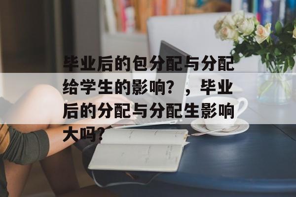 毕业后的包分配与分配给学生的影响？，毕业后的分配与分配生影响大吗?