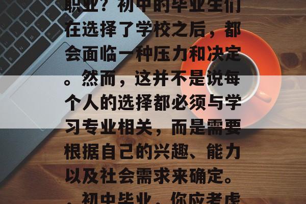 初中毕业后应选择哪些职业?初中的毕业生们在选择了学校之后,都会面临一种压力和决定。然而,这并不是说每个人的选择都必须与学习专业相关,而是需要根据自己的兴趣、能力以及社会需求来确定。,初中毕业,你应考虑什么职业? 初中毕业后应选择哪些职业?初中的毕业生们在选择了学校之后,都会面临一种压力和决定。然而,这并不是说每个人的选择都必须与学习专业相关,而是需要根据自己的兴趣、能力以及社会需求来确定。,初中毕业,你应考虑什么职业?