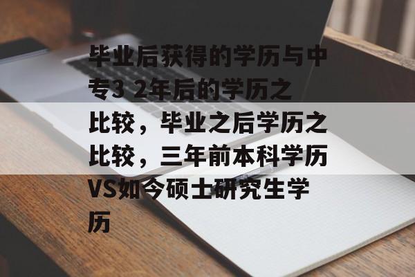 毕业后获得的学历与中专3 2年后的学历之比较,毕业之后学历之比较,三年前本科学历VS如今硕士研究生学历 毕业后获得的学历与中专3 2年后的学历之比较,毕业之后学历之比较,三年前本科学历VS如今硕士研究生学历