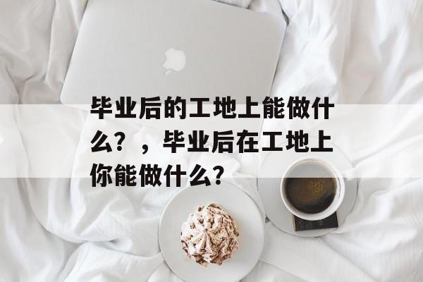毕业后的工地上能做什么？，毕业后在工地上你能做什么？