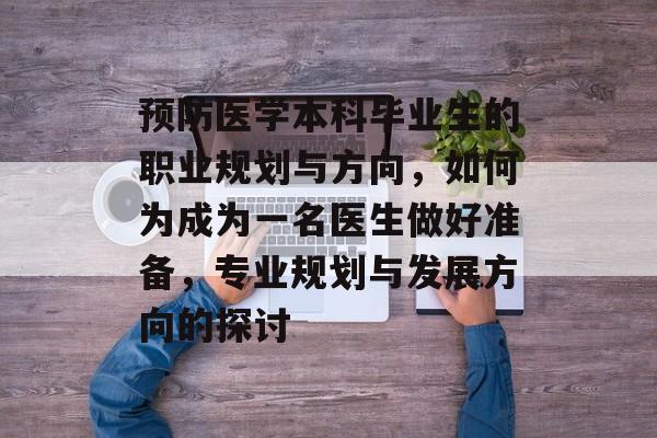 预防医学本科毕业生的职业规划与方向,如何为成为一名医生做好准备,专业规划与发展方向的探讨 预防医学本科毕业生的职业规划与方向,如何为成为一名医生做好准备,专业规划与发展方向的探讨