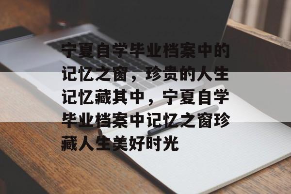 宁夏自学毕业档案中的记忆之窗,珍贵的人生记忆藏其中,宁夏自学毕业档案中记忆之窗珍藏人生美好时光 宁夏自学毕业档案中的记忆之窗,珍贵的人生记忆藏其中,宁夏自学毕业档案中记忆之窗珍藏人生美好时光