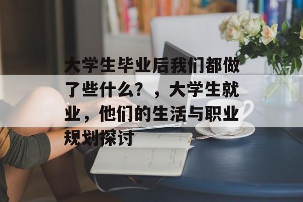大学生毕业后我们都做了些什么？，大学生就业，他们的生活与职业规划探讨