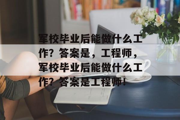 军校毕业后能做什么工作？答案是，工程师，军校毕业后能做什么工作？答案是工程师！