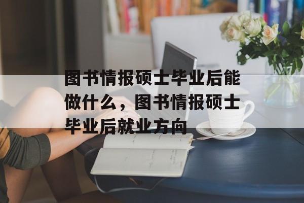 图书情报硕士毕业后能做什么,图书情报硕士毕业后就业方向 图书情报硕士毕业后能做什么,图书情报硕士毕业后就业方向
