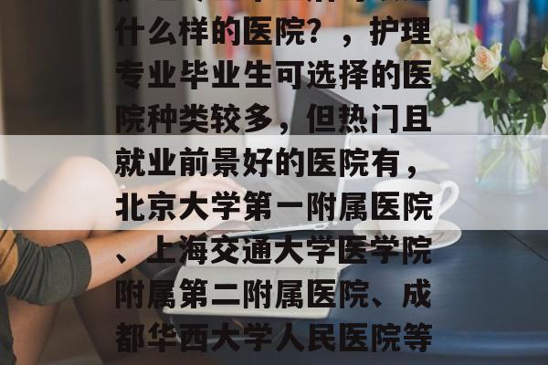 护理专业毕业后可以进什么样的医院?,护理专业毕业生可选择的医院种类较多,但热门且就业前景好的医院有,北京大学第一附属医院、上海交通大学医学院附属第二附属医院、成都华西大学人民医院等。 护理专业毕业后可以进什么样的医院?,护理专业毕业生可选择的医院种类较多,但热门且就业前景好的医院有,北京大学第一附属医院、上海交通大学医学院附属第二附属医院、成都华西大学人民医院等。