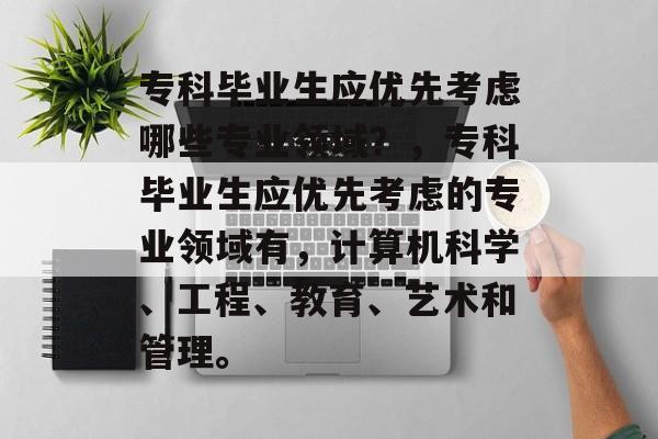 专科毕业生应优先考虑哪些专业领域?,专科毕业生应优先考虑的专业领域有,计算机科学、工程、教育、艺术和管理。 专科毕业生应优先考虑哪些专业领域?,专科毕业生应优先考虑的专业领域有,计算机科学、工程、教育、艺术和管理。