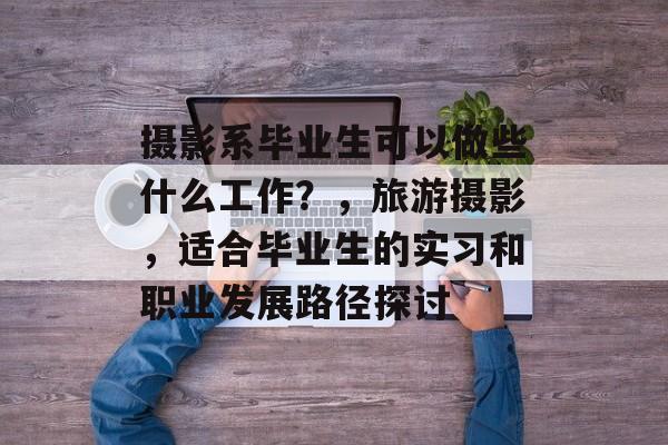 摄影系毕业生可以做些什么工作？，旅游摄影，适合毕业生的实习和职业发展路径探讨