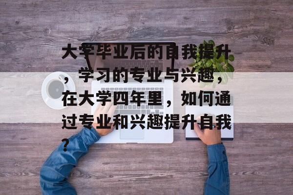 大学毕业后的自我提升,学习的专业与兴趣,在大学四年里,如何通过专业和兴趣提升自我? 大学毕业后的自我提升,学习的专业与兴趣,在大学四年里,如何通过专业和兴趣提升自我?