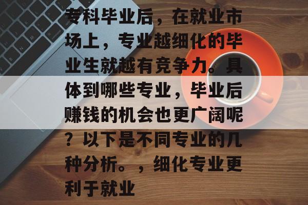 专科毕业后,在就业市场上,专业越细化的毕业生就越有竞争力。具体到哪些专业,毕业后赚钱的机会也更广阔呢?以下是不同专业的几种分析。,细化专业更利于就业 专科毕业后,在就业市场上,专业越细化的毕业生就越有竞争力。具体到哪些专业,毕业后赚钱的机会也更广阔呢?以下是不同专业的几种分析。,细化专业更利于就业