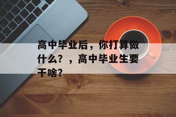高中毕业后,你打算做什么?,高中毕业生要干啥? 高中毕业后,你打算做什么?,高中毕业生要干啥?