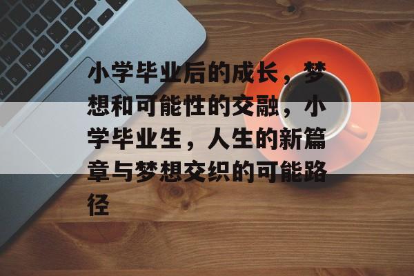 小学毕业后的成长,梦想和可能性的交融,小学毕业生,人生的新篇章与梦想交织的可能路径 小学毕业后的成长,梦想和可能性的交融,小学毕业生,人生的新篇章与梦想交织的可能路径