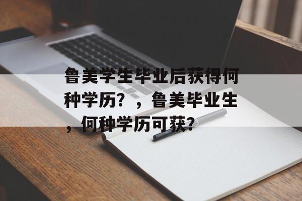 鲁美学生毕业后获得何种学历？，鲁美毕业生，何种学历可获？